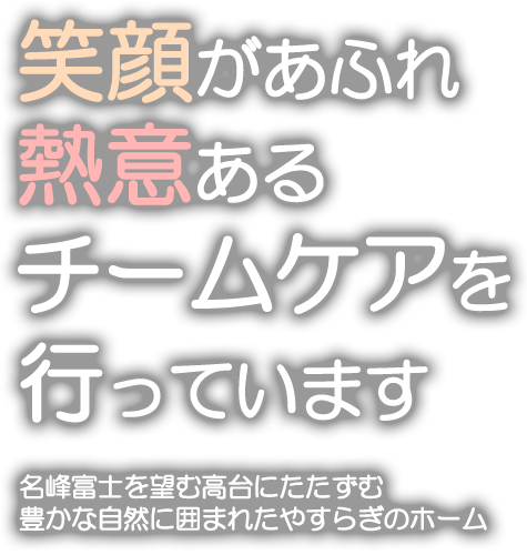 笑顔を忘れず熱意あるチームケアを行っています。名峰富士を望む高台にたたずむ、豊かな自然に囲まれたやすらぎホーム